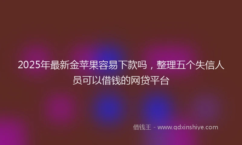 2025年最新金苹果容易下款吗，整理五个失信人员可以借钱的网贷平台