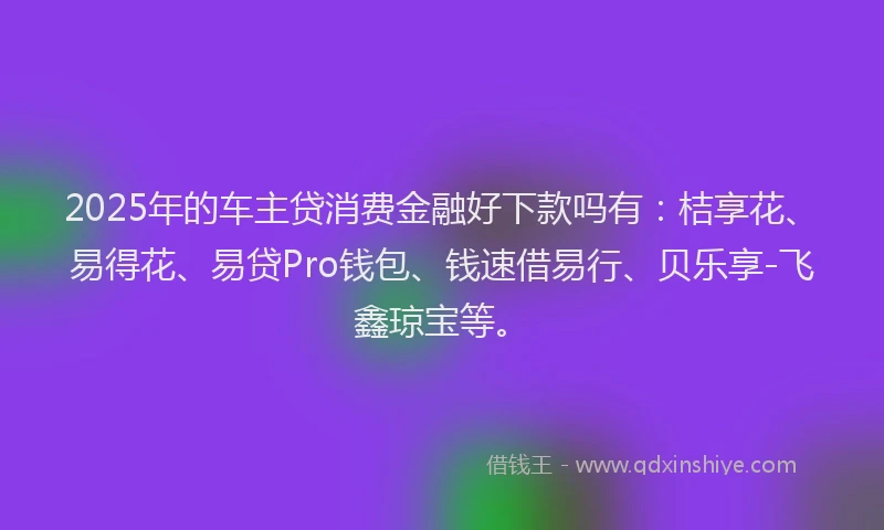 2025年的车主贷消费金融好下款吗有：桔享花、易得花、易贷Pro钱包、钱速借易行、贝乐享-飞鑫琼宝等。