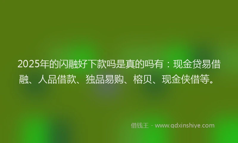 2025年的闪融好下款吗是真的吗有：现金贷易借融、人品借款、独品易购、榕贝、现金侠借等。