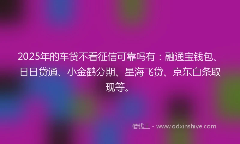 2025年的车贷不看征信可靠吗有：融通宝钱包、日日贷通、小金鹤分期、星海飞贷、京东白条取现等。