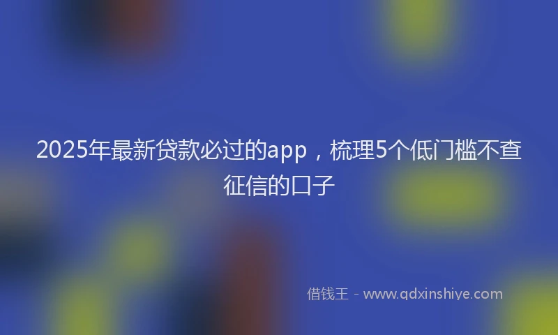 2025年最新贷款必过的app，梳理5个低门槛不查征信的口子