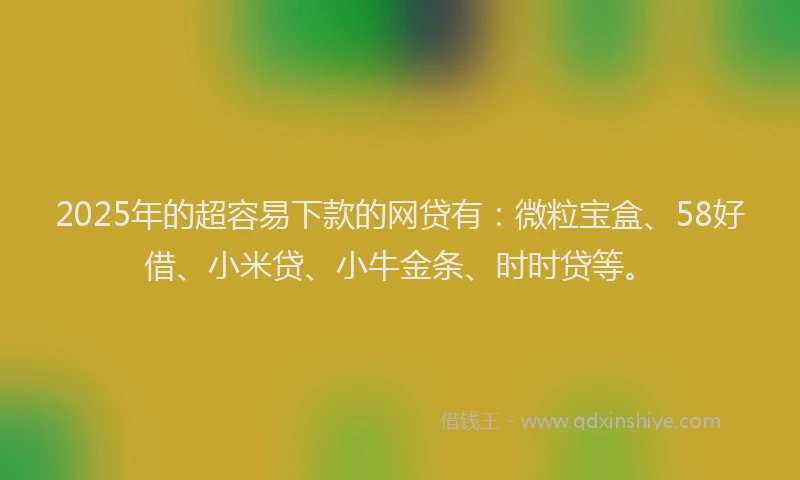 2025年的超容易下款的网贷有：微粒宝盒、58好借、小米贷、小牛金条、时时贷等。