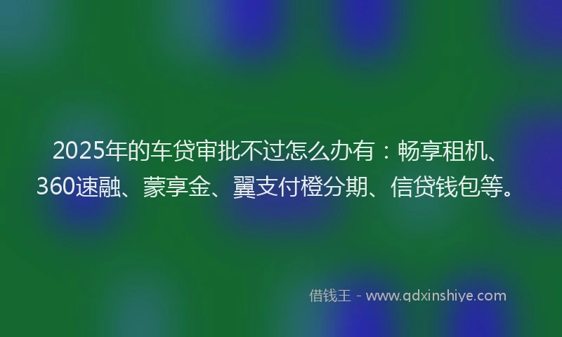 2025年的车贷审批不过怎么办有：畅享租机、360速融、蒙享金、翼支付橙分期、信贷钱包等。