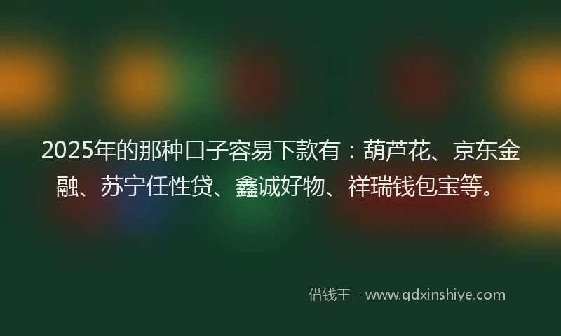 2025年的那种口子容易下款有：葫芦花、京东金融、苏宁任性贷、鑫诚好物、祥瑞钱包宝等。