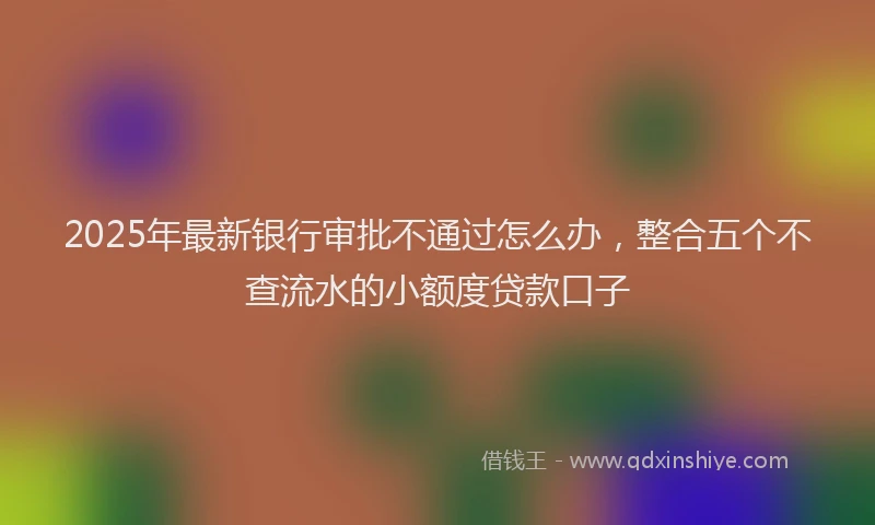 2025年最新银行审批不通过怎么办，整合五个不查流水的小额度贷款口子