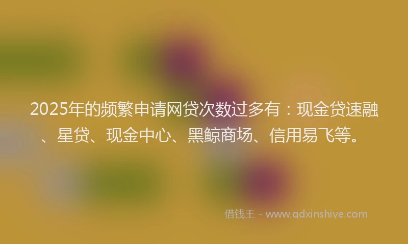 2025年的频繁申请网贷次数过多有：现金贷速融、星贷、现金中心、黑鲸商场、信用易飞等。