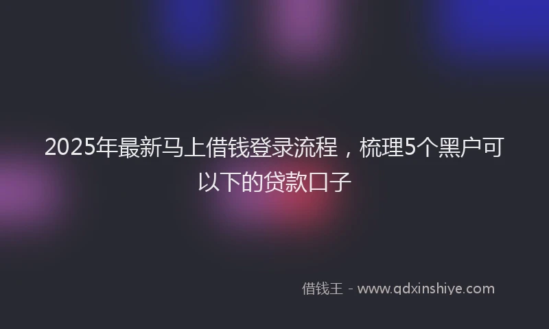 2025年最新马上借钱登录流程，梳理5个黑户可以下的贷款口子