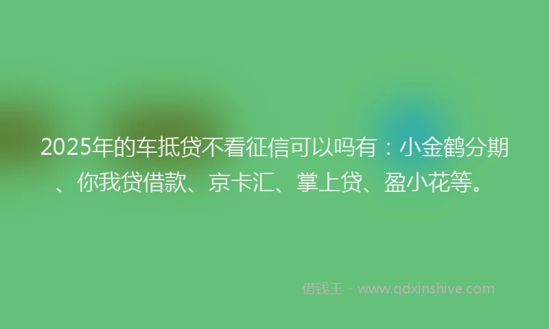 2025年的车抵贷不看征信可以吗有：小金鹤分期、你我贷借款、京卡汇、掌上贷、盈小花等。