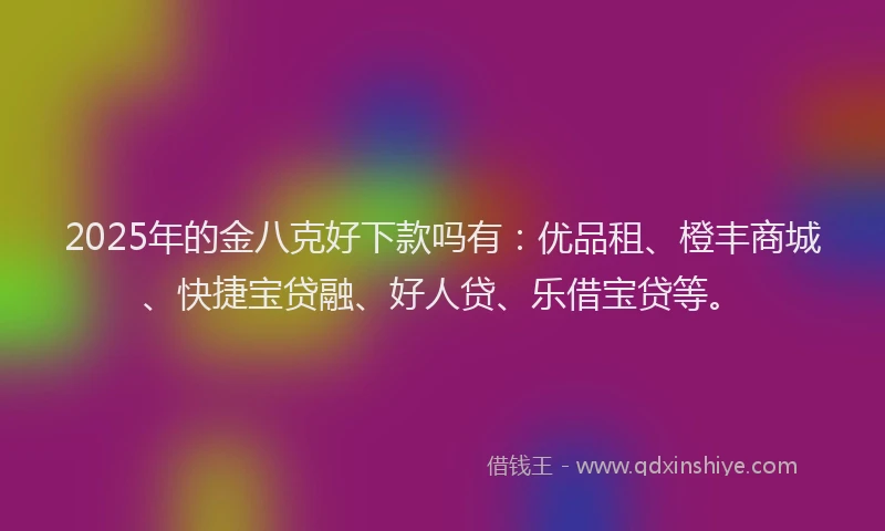2025年的金八克好下款吗有：优品租、橙丰商城、快捷宝贷融、好人贷、乐借宝贷等。