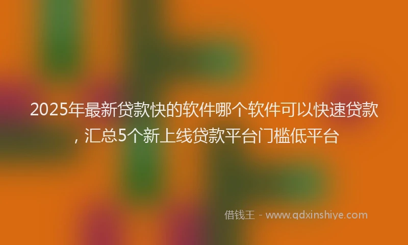 2025年最新贷款快的软件哪个软件可以快速贷款，汇总5个新上线贷款平台门槛低平台