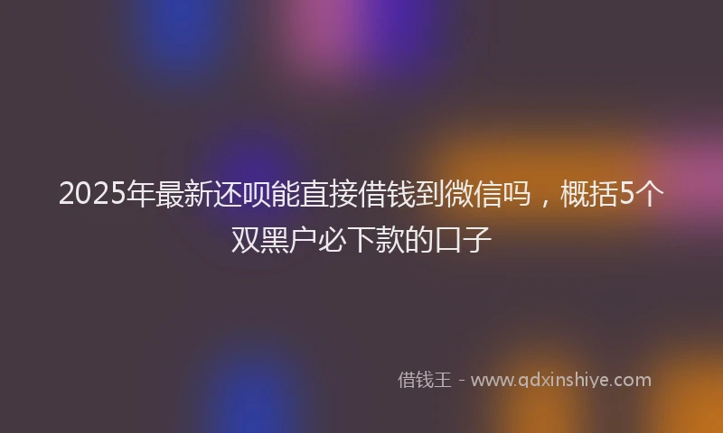 2025年最新还呗能直接借钱到微信吗，概括5个双黑户必下款的口子