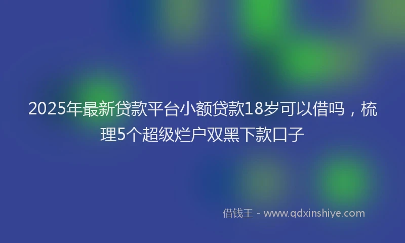 2025年最新贷款平台小额贷款18岁可以借吗，梳理5个超级烂户双黑下款口子