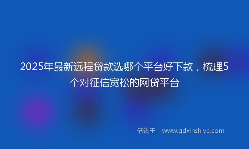 2025年最新远程贷款选哪个平台好下款，梳理5个对征信宽松的网贷平台