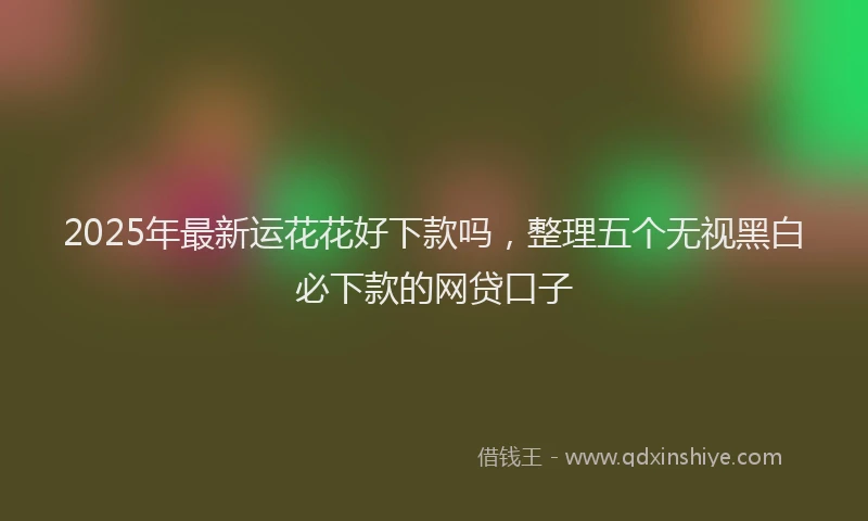 2025年最新运花花好下款吗，整理五个无视黑白必下款的网贷口子
