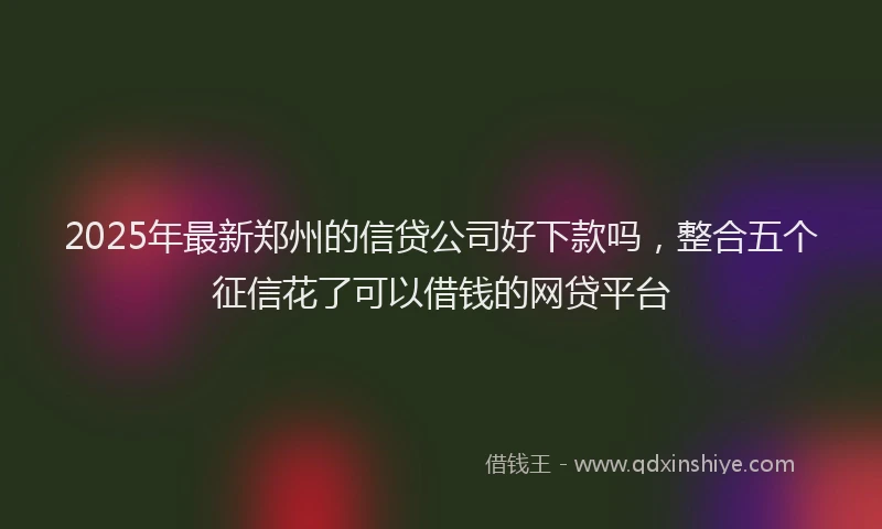 2025年最新郑州的信贷公司好下款吗，整合五个征信花了可以借钱的网贷平台