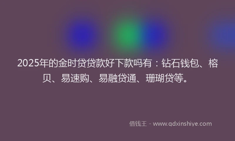 2025年的金时贷贷款好下款吗有：钻石钱包、榕贝、易速购、易融贷通、珊瑚贷等。