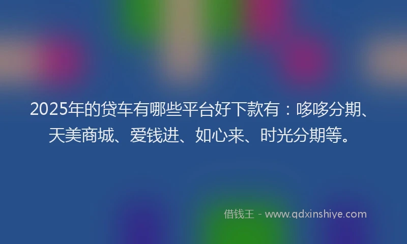 2025年的贷车有哪些平台好下款有：哆哆分期、天美商城、爱钱进、如心来、时光分期等。