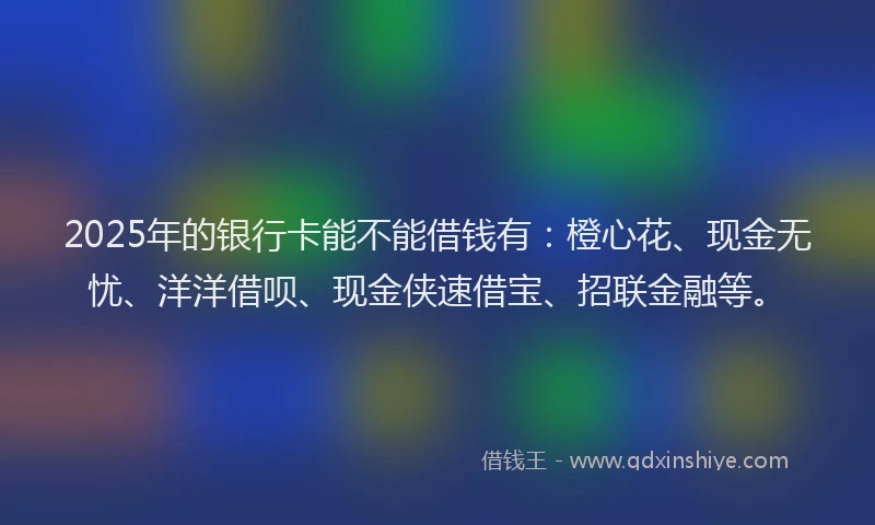 2025年的银行卡能不能借钱有：橙心花、现金无忧、洋洋借呗、现金侠速借宝、招联金融等。