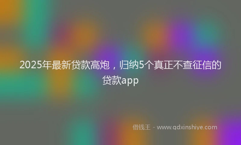 2025年最新贷款高炮，归纳5个真正不查征信的贷款app