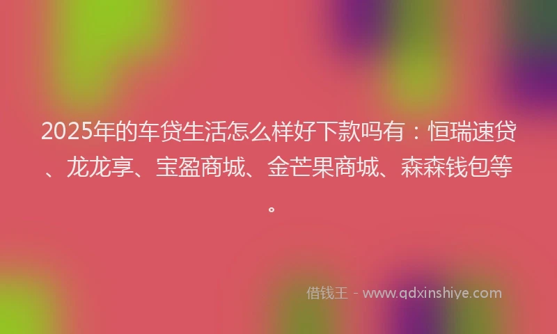 2025年的车贷生活怎么样好下款吗有：恒瑞速贷、龙龙享、宝盈商城、金芒果商城、森森钱包等。