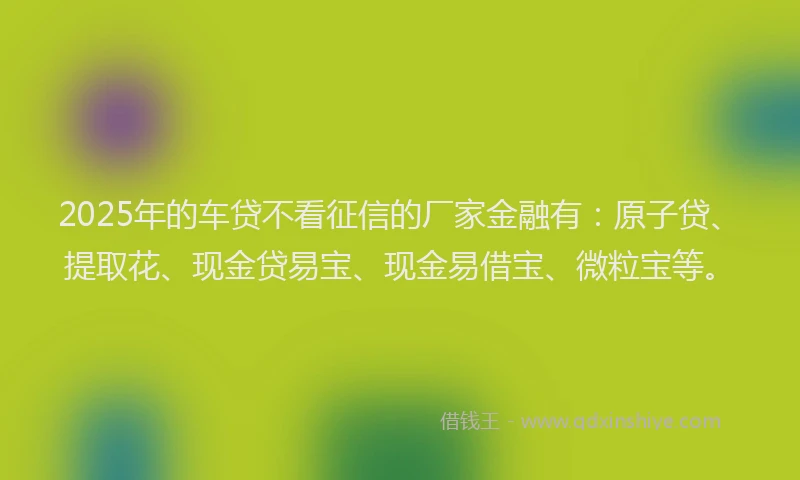 2025年的车贷不看征信的厂家金融有：原子贷、提取花、现金贷易宝、现金易借宝、微粒宝等。