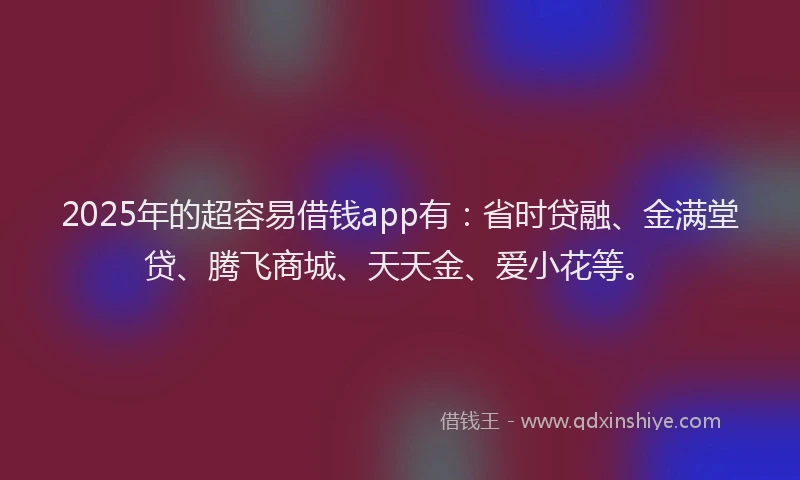 2025年的超容易借钱app有：省时贷融、金满堂贷、腾飞商城、天天金、爱小花等。