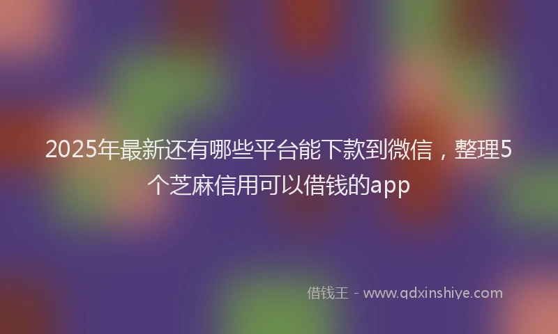 2025年最新还有哪些平台能下款到微信，整理5个芝麻信用可以借钱的app