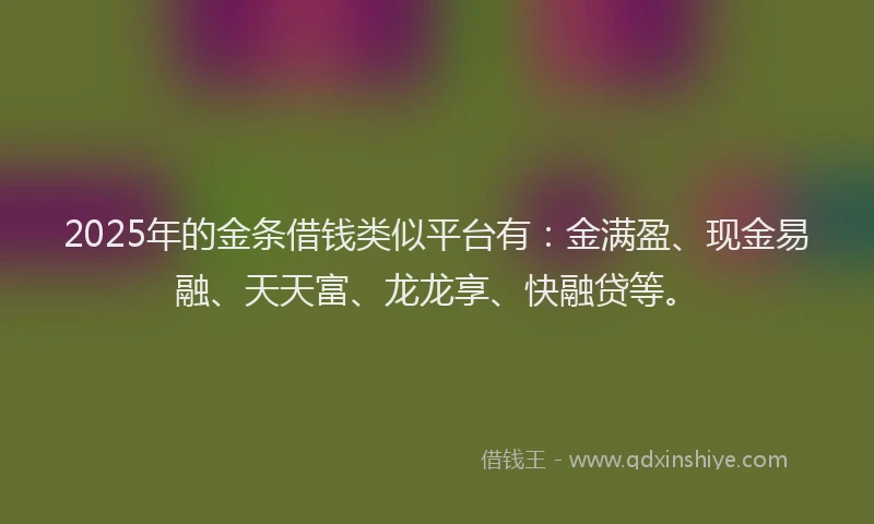 2025年的金条借钱类似平台有：金满盈、现金易融、天天富、龙龙享、快融贷等。