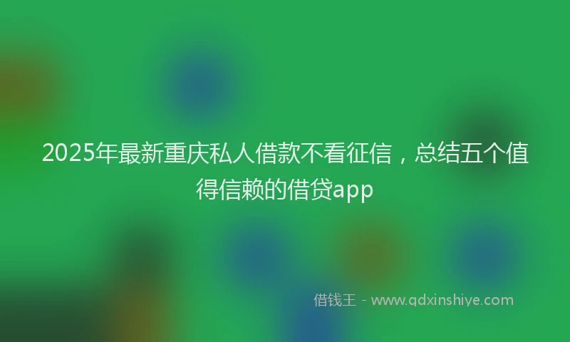 2025年最新重庆私人借款不看征信，总结五个值得信赖的借贷app