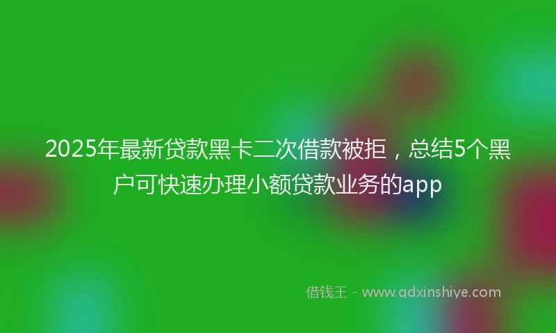 2025年最新贷款黑卡二次借款被拒，总结5个黑户可快速办理小额贷款业务的app