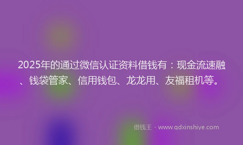 2025年的通过微信认证资料借钱有：现金流速融、钱袋管家、信用钱包、龙龙用、友福租机等。