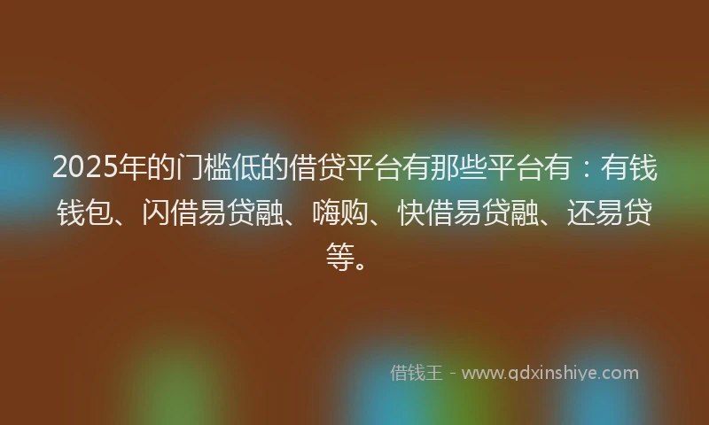 2025年的门槛低的借贷平台有那些平台有：有钱钱包、闪借易贷融、嗨购、快借易贷融、还易贷等。