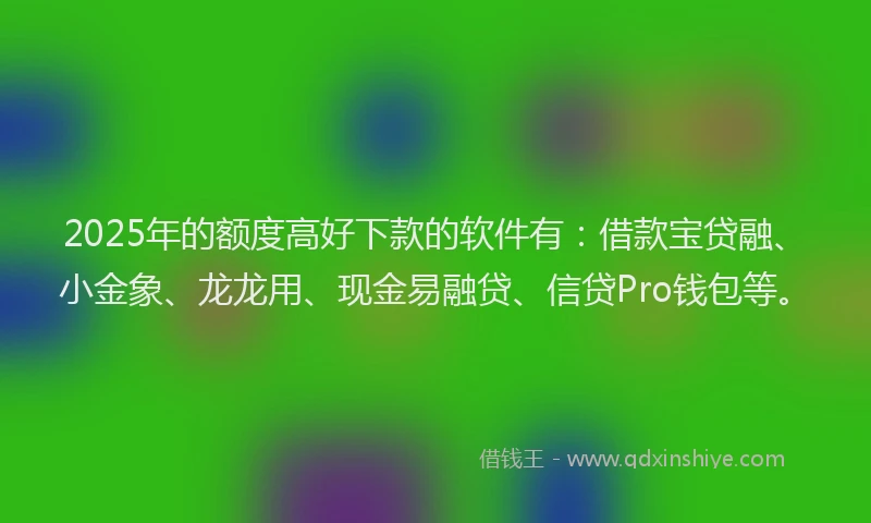 2025年的额度高好下款的软件有：借款宝贷融、小金象、龙龙用、现金易融贷、信贷Pro钱包等。