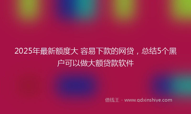 2025年最新额度大 容易下款的网贷，总结5个黑户可以做大额贷款软件
