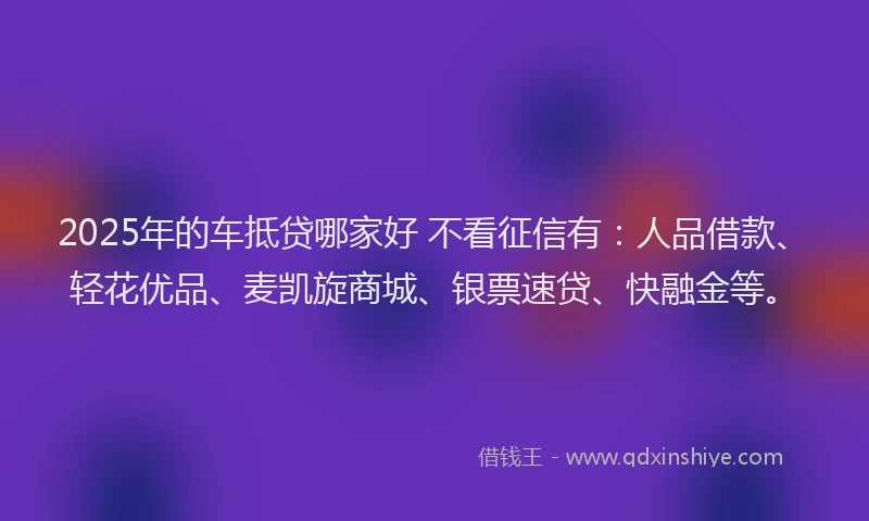 2025年的车抵贷哪家好 不看征信有：人品借款、轻花优品、麦凯旋商城、银票速贷、快融金等。