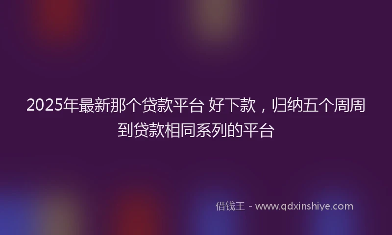 2025年最新那个贷款平台 好下款，归纳五个周周到贷款相同系列的平台