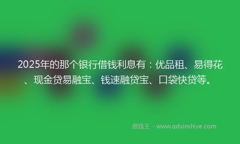 2025年的那个银行借钱利息有：优品租、易得花、现金贷易融宝、钱速融贷宝、口袋快贷等。