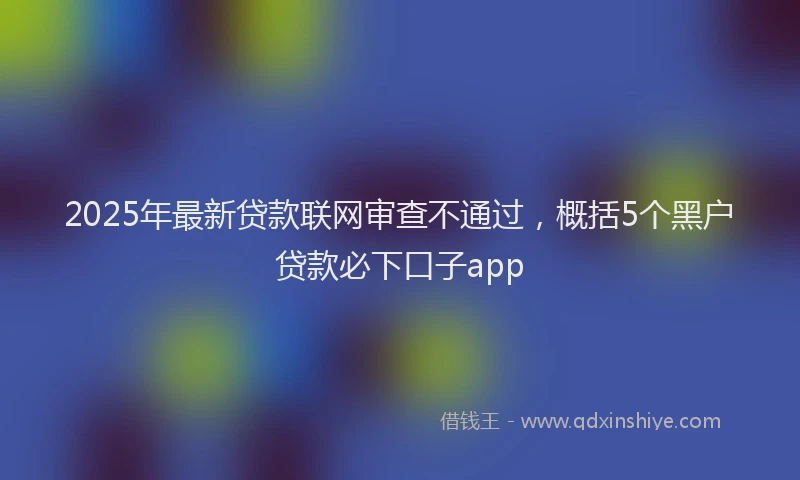 2025年最新贷款联网审查不通过，概括5个黑户贷款必下口子app