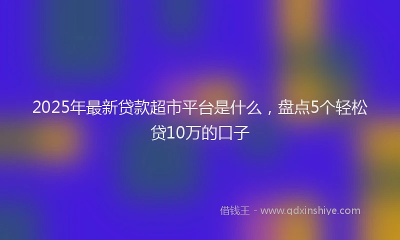 2025年最新贷款超市平台是什么,盘点5个轻松贷10万的口子