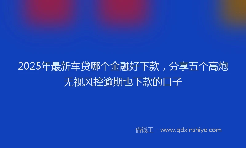 2025年最新车贷哪个金融好下款，分享五个高炮无视风控逾期也下款的口子