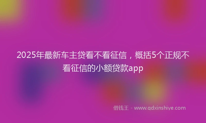 2025年最新车主贷看不看征信,概括5个正规不看征信的小额贷款app