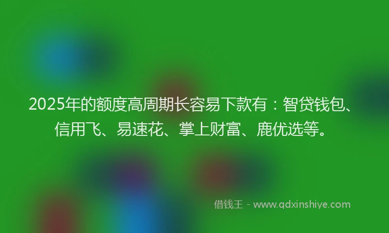2025年的额度高周期长容易下款有：智贷钱包、信用飞、易速花、掌上财富、鹿优选等。