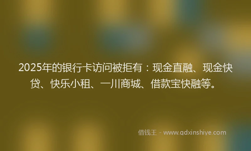 2025年的银行卡访问被拒有：现金直融、现金快贷、快乐小租、一川商城、借款宝快融等。