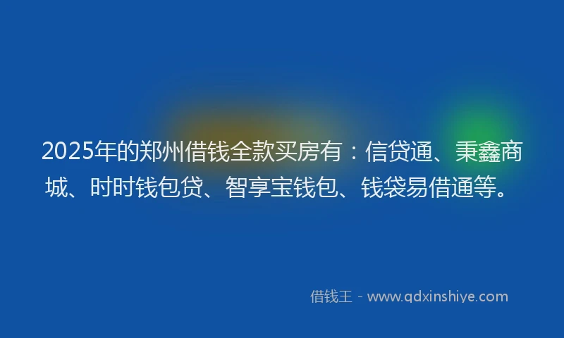 2025年的郑州借钱全款买房有：信贷通、秉鑫商城、时时钱包贷、智享宝钱包、钱袋易借通等。
