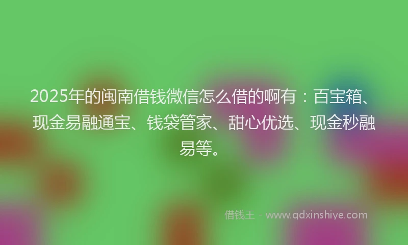 2025年的闽南借钱微信怎么借的啊有：百宝箱、现金易融通宝、钱袋管家、甜心优选、现金秒融易等。