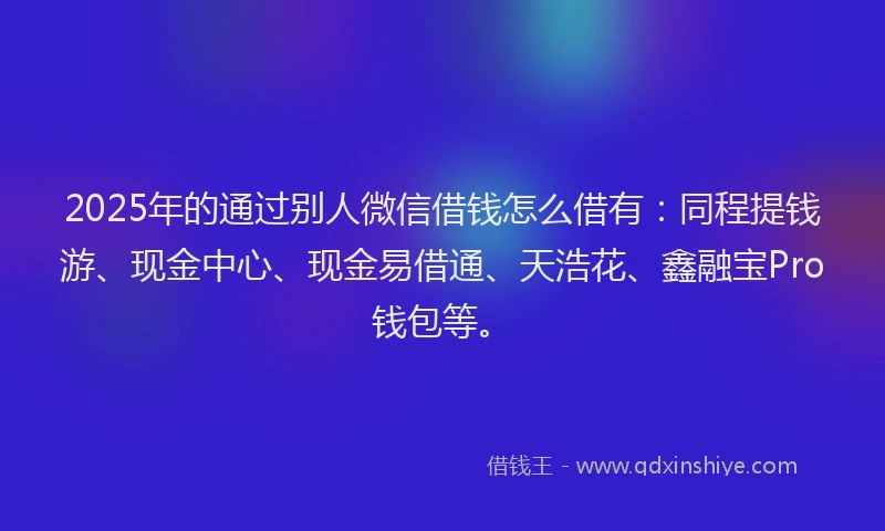 2025年的通过别人微信借钱怎么借有：同程提钱游、现金中心、现金易借通、天浩花、鑫融宝Pro钱包等。