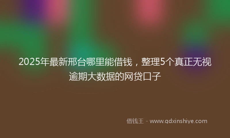 2025年最新邢台哪里能借钱，整理5个真正无视逾期大数据的网贷口子