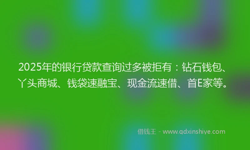 2025年的银行贷款查询过多被拒有：钻石钱包、丫头商城、钱袋速融宝、现金流速借、首E家等。