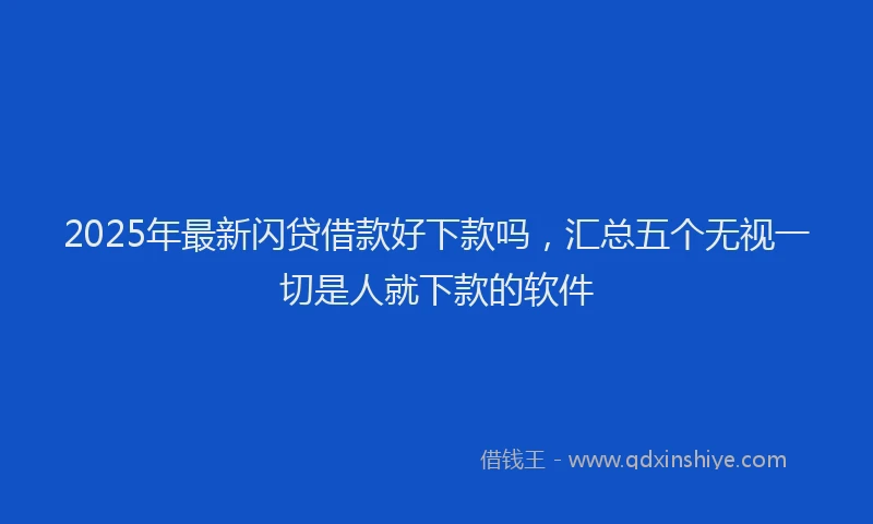 2025年最新闪贷借款好下款吗，汇总五个无视一切是人就下款的软件