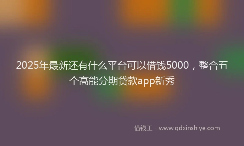 2025年最新还有什么平台可以借钱5000，整合五个高能分期贷款app新秀
